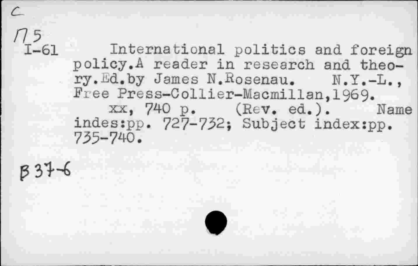 ﻿/7 5
1-61 International politics and foreign policy.A reader in research and theory. nd.by James N.Rosenau. N.Y.-L., Free Press-Collier-Macmillan,1969.
xx, 740 p. (Rev. ed.). Name indes:pp. 727-732; Subject indexspp. 735-740.
